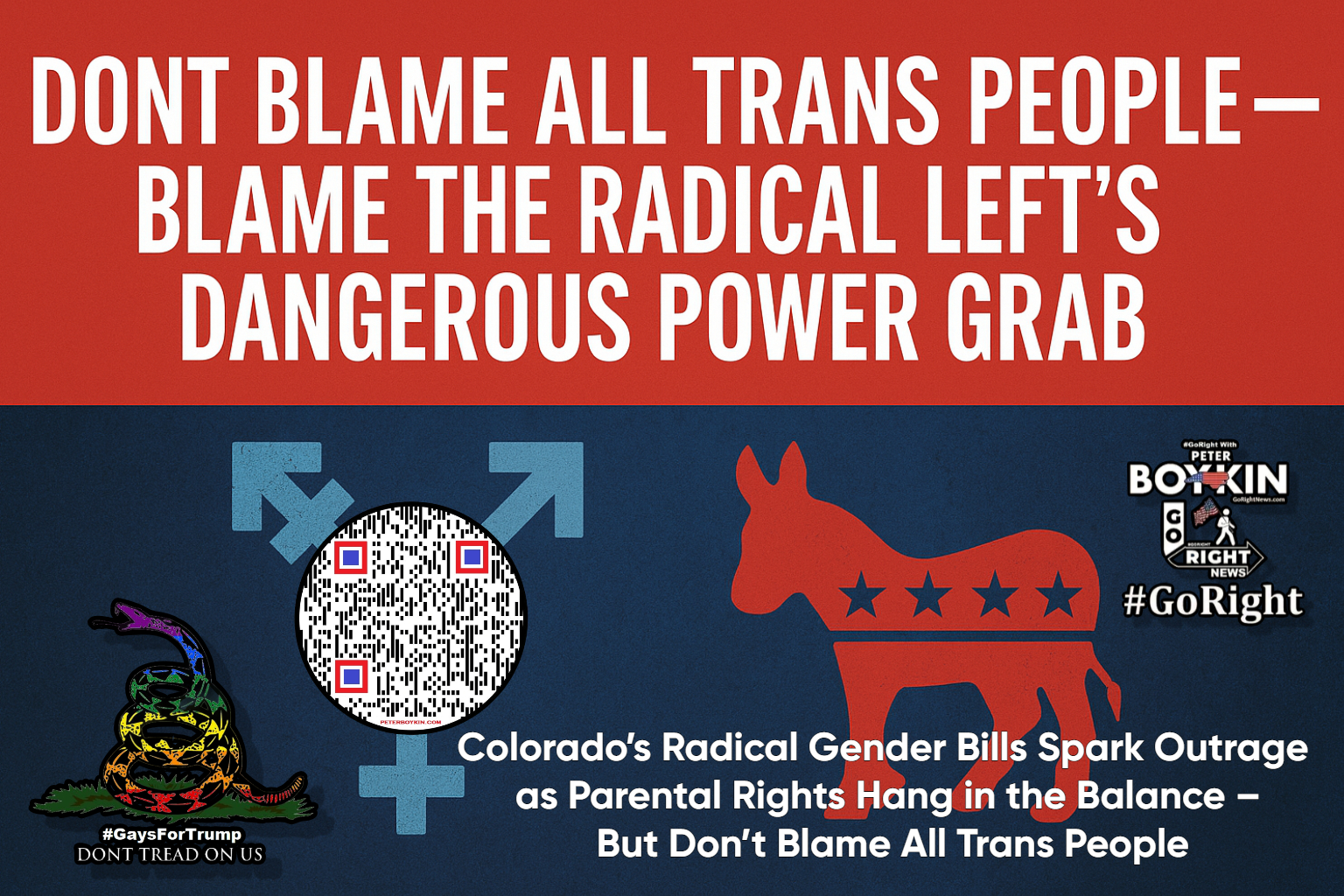 Don’t Blame All Trans People — Blame the Radical Left’s Dangerous Power Grab A new Colorado bill could strip parents of custody or even land them in jail — simply for referring to their child by their biological sex or birth name. While some are quick to blame the transgender community, the real force behind this shocking legislation is the radical leftist machine using identity politics as a weapon to destroy dialogue and silence dissent. Let’s be clear: the vast majority of transgender individuals don’t support this extremism. But the left is using a small fringe to push an authoritarian agenda — one that turns disagreement into hate speech and parental concern into criminality. This isn’t just about pronouns. It’s about power. It’s about weaponizing identity to dismantle parental rights, demonize conservatives, and create chaos in our Constitutional Republic. When “We the People” lose the ability to speak freely — we all lose, no matter our identity. Parents Face Jail for Misgendering Their Kids? Colorado’s INSANE New Bill Exposed! Colorado wants to punish parents who use the “wrong” pronouns — even if their child hasn't legally transitioned. But don’t blame the trans community. **Blame the radical left using identity as a weapon to destroy our freedoms.** This is how liberty dies — not with a bang, but with silence. #Don’tBlameTheT, #RadicalLeftAgenda, #ParentalRights, #GoRight, #ConstitutionalRepublic, #LGBTQDebate, #ProtectOurKids, #WakeUpAmerica, #FreeSpeechUnderFire, #StopTheOverreach, #WeThePeople, #LibertyMatters, #GaysForTrump, #EndWokeTyranny, #StopCensorship