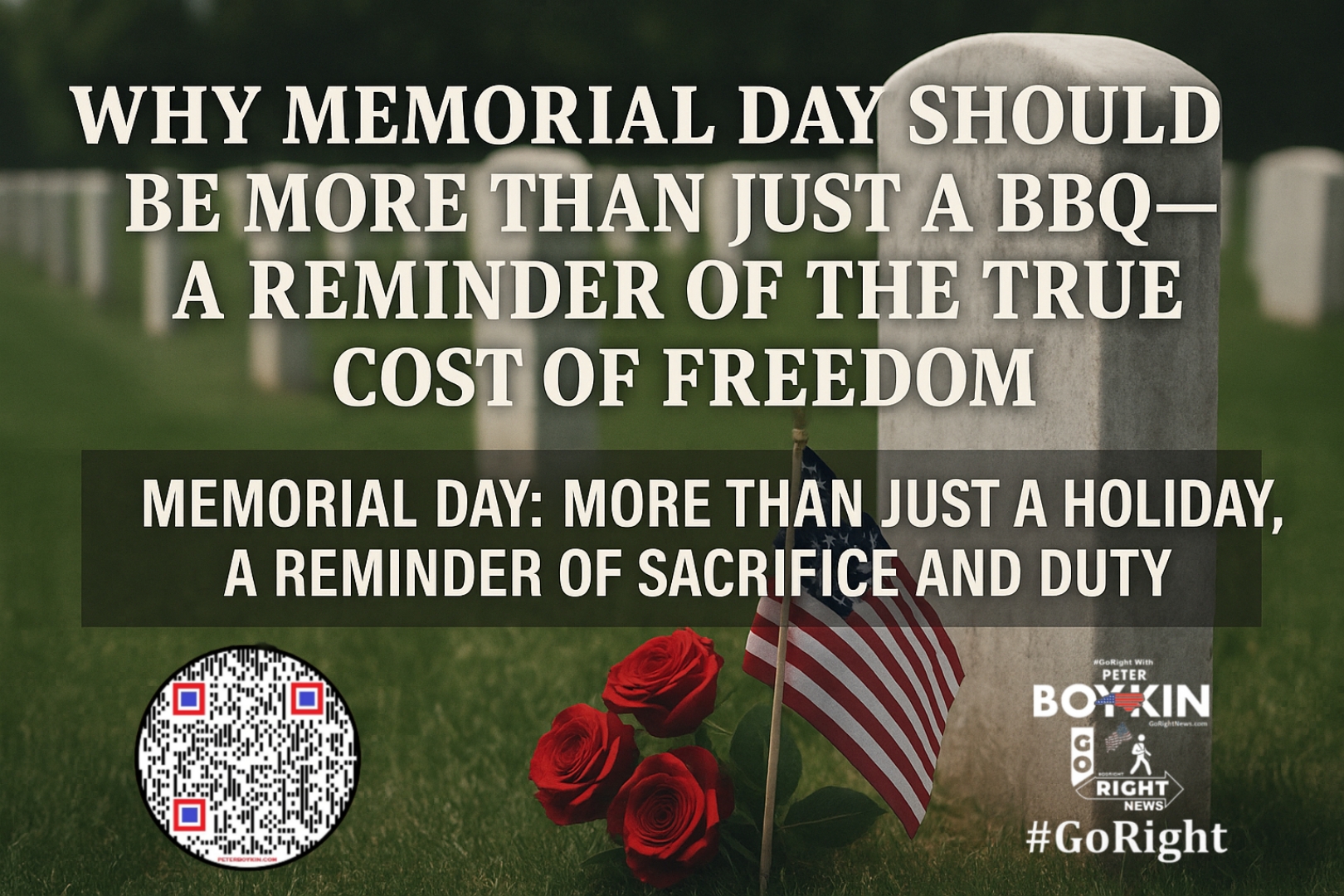 Memorial Day: More Than Just a Holiday, A Reminder of Sacrifice and DutyMemorial Day isn't just a holiday for barbecues and parades—it's a solemn reminder of the men and women who gave everything for our freedom. Memorial Day serves as more than just a pause from the daily grind—it’s a solemn reminder of the sacrifices made by those who came before us, paying the ultimate price for the freedoms we enjoy today. As we observe this day, let's take a moment to reflect on the weight of their sacrifice. It’s time to #GoRight, not just in politics, but in how we honor and protect our liberties. It’s Time To #GoRight, because liberty demands it. Join #GoRight with Peter Boykin as we explore the deeper meaning behind Memorial Day, how the holiday evolved, and why we must never forget the sacrifices that have secured the liberties we hold dear. From honoring our fallen soldiers to standing firm in the face of the political division, this article is a call to reflect on what truly matters. Visit GoRightNews.com for more information. #MemorialDay #HonorTheFallen #FreedomIsntFree #GoRight #ConstitutionalRepublic #Liberty #Sacrifice #RememberTheFallen #GoRightNews #PeterBoykin